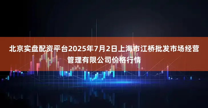 北京实盘配资平台2025年7月2日上海市江桥批发市场经营管理有限公司价格行情