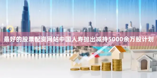 最好的股票配资网站中国人寿抛出减持5000余万股计划